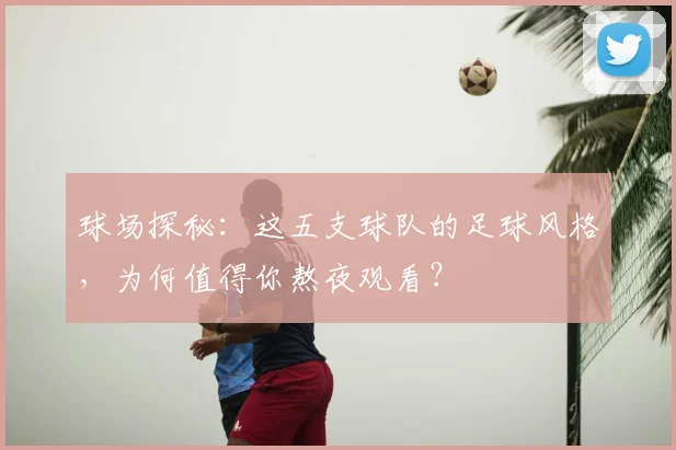 球场探秘：这五支球队的足球风格，为何值得你熬夜观看？