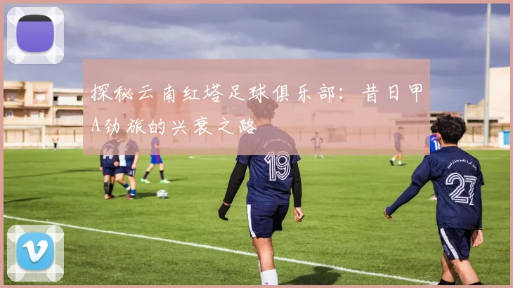 探秘云南红塔足球俱乐部:昔日甲A劲旅的兴衰之路