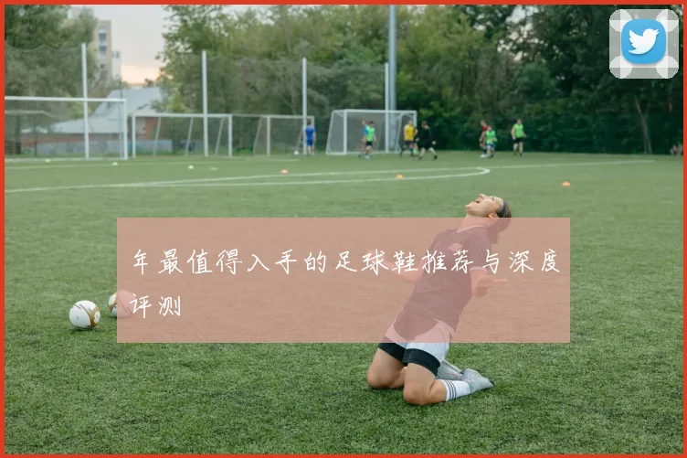年最值得入手的足球鞋推荐与深度评测
