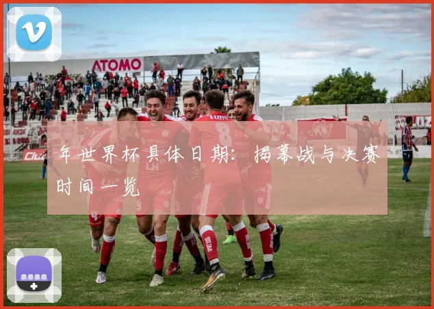 年世界杯具体日期:揭幕战与决赛时间一览