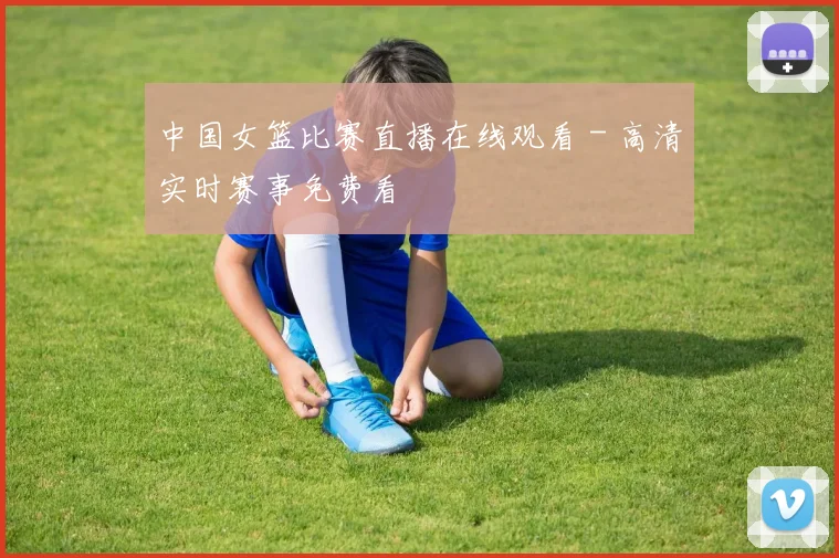 中国女篮比赛直播在线观看 - 高清实时赛事免费看