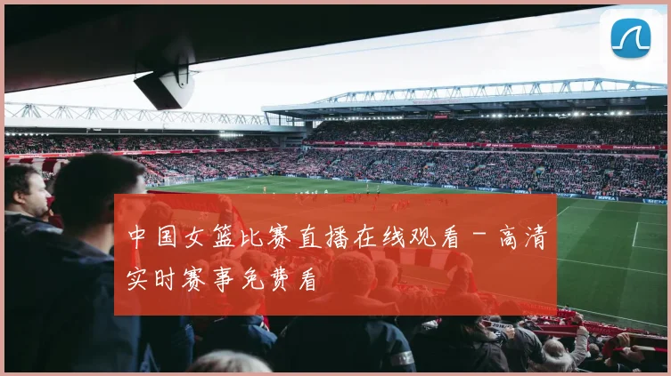 中国女篮比赛直播在线观看 - 高清实时赛事免费看